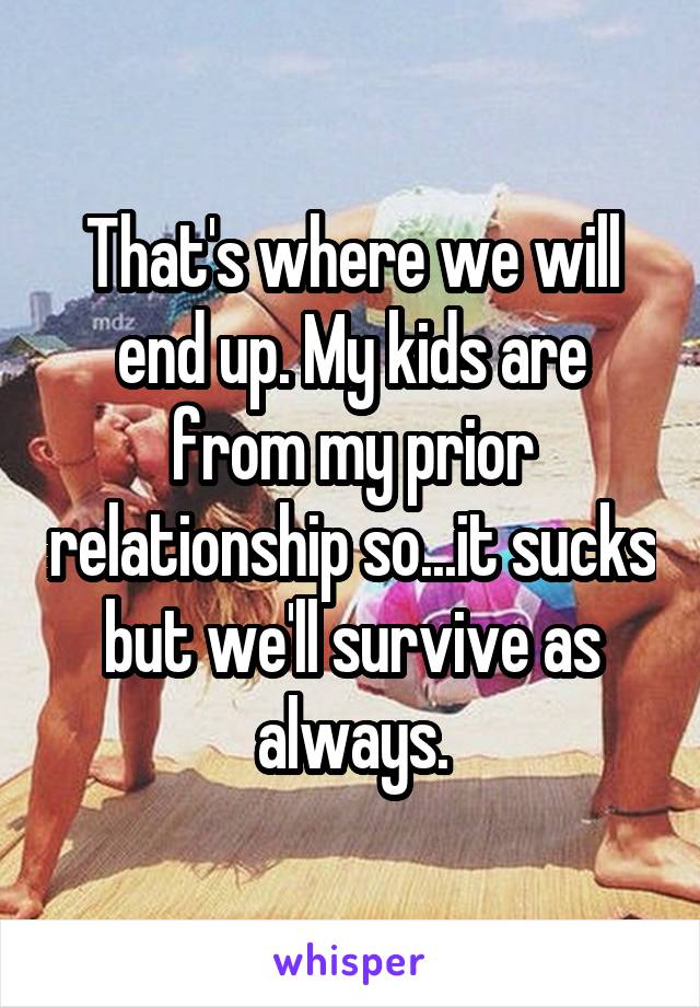 That's where we will end up. My kids are from my prior relationship so...it sucks but we'll survive as always.