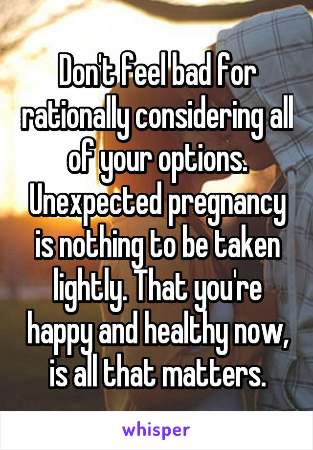 Don't feel bad for rationally considering all of your options. Unexpected pregnancy is nothing to be taken lightly. That you're happy and healthy now, is all that matters.