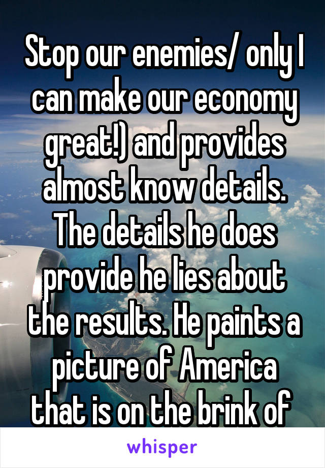 Stop our enemies/ only I can make our economy great!) and provides almost know details. The details he does provide he lies about the results. He paints a picture of America that is on the brink of 