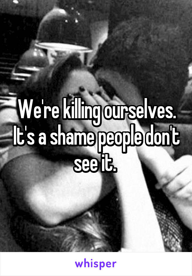 We're killing ourselves. It's a shame people don't see it. 