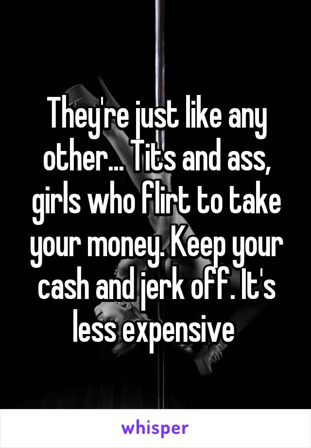 They're just like any other... Tits and ass, girls who flirt to take your money. Keep your cash and jerk off. It's less expensive 