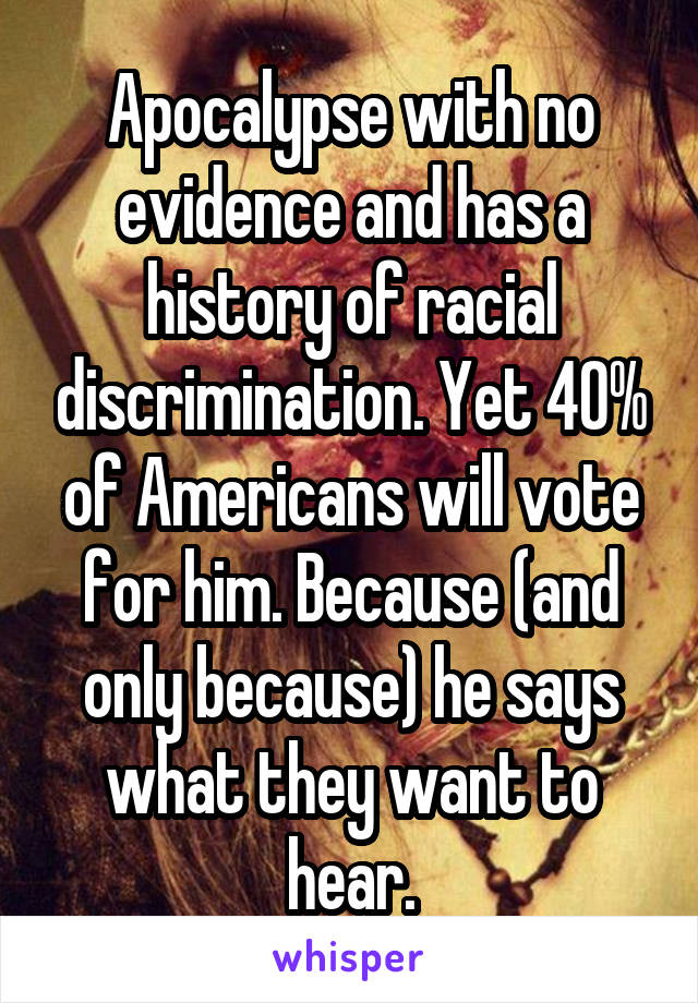 Apocalypse with no evidence and has a history of racial discrimination. Yet 40% of Americans will vote for him. Because (and only because) he says what they want to hear.