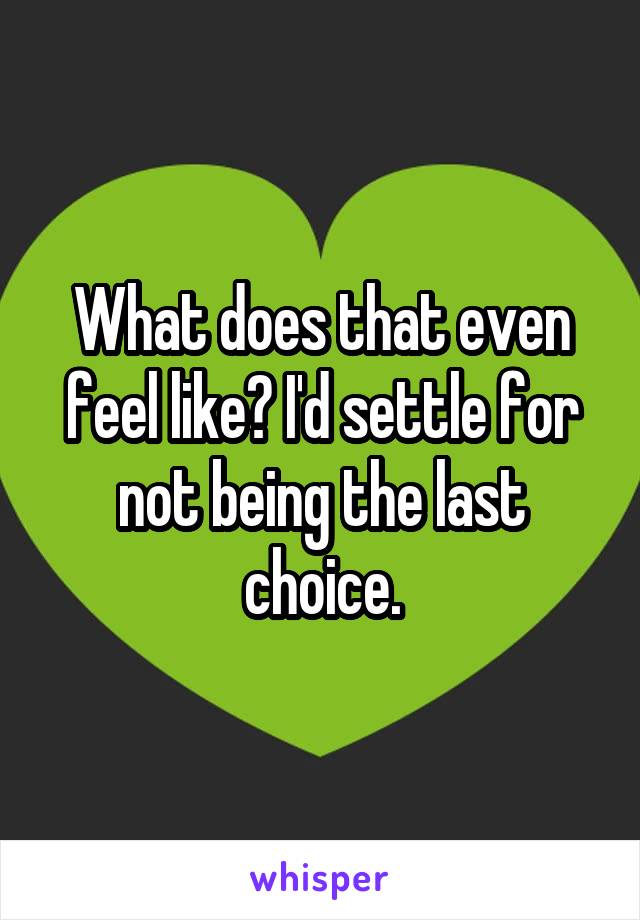 What does that even feel like? I'd settle for not being the last choice.