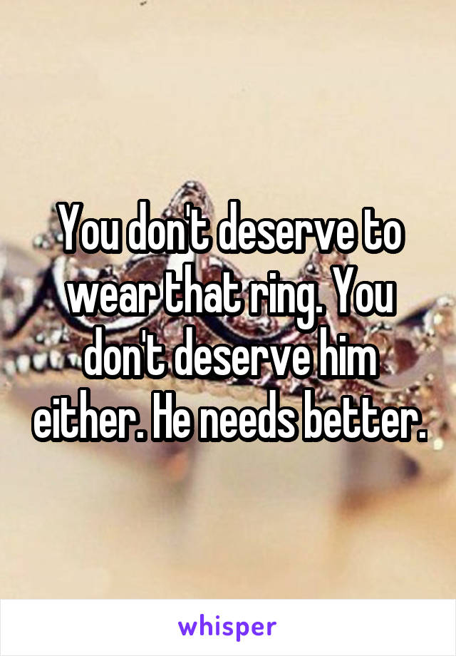 You don't deserve to wear that ring. You don't deserve him either. He needs better.