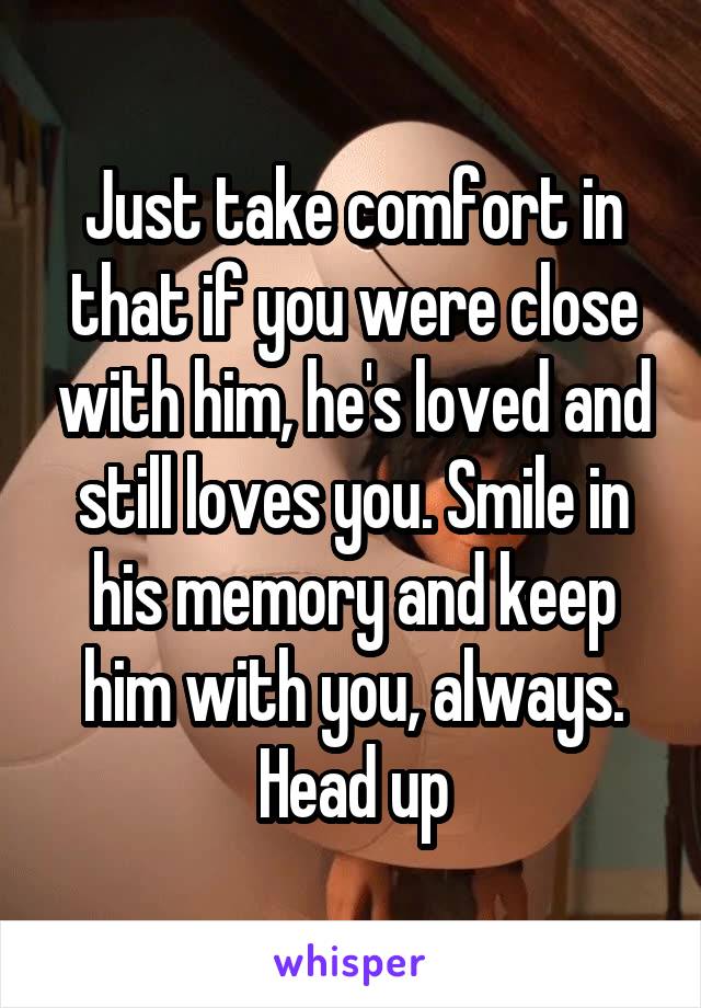 Just take comfort in that if you were close with him, he's loved and still loves you. Smile in his memory and keep him with you, always. Head up