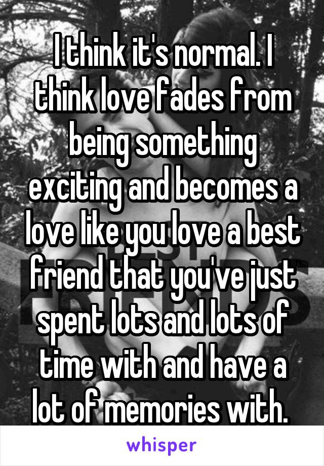 I think it's normal. I think love fades from being something exciting and becomes a love like you love a best friend that you've just spent lots and lots of time with and have a lot of memories with. 