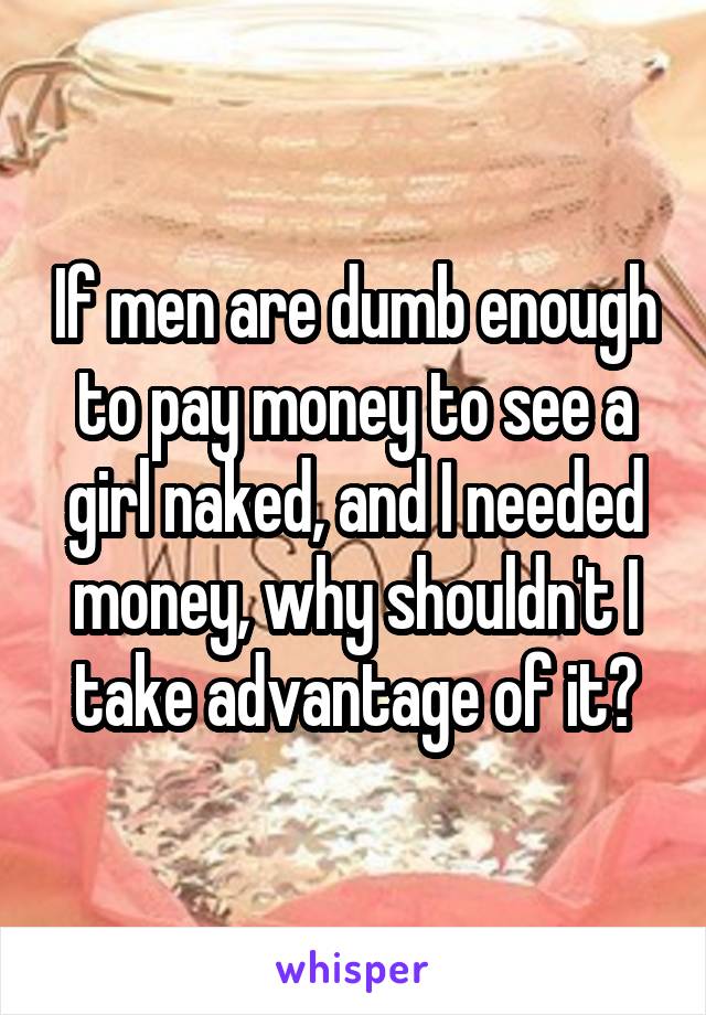 If men are dumb enough to pay money to see a girl naked, and I needed money, why shouldn't I take advantage of it?