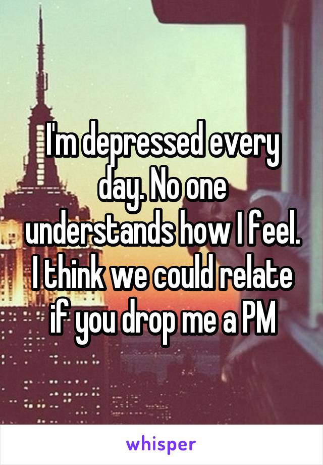 I'm depressed every day. No one understands how I feel. I think we could relate if you drop me a PM