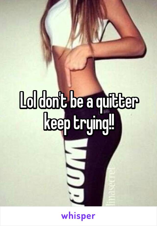 Lol don't be a quitter keep trying!!