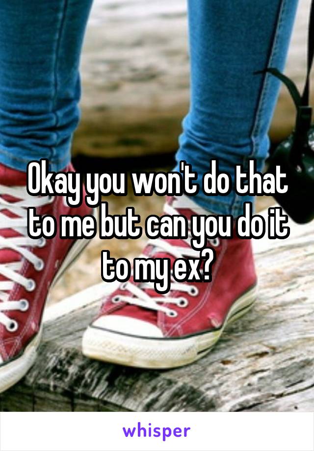 Okay you won't do that to me but can you do it to my ex?