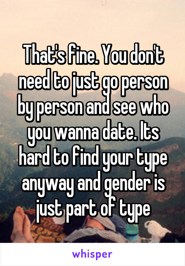 That's fine. You don't need to just go person by person and see who you wanna date. Its hard to find your type anyway and gender is just part of type