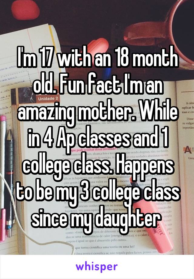 I'm 17 with an 18 month old. Fun fact I'm an amazing mother. While in 4 Ap classes and 1 college class. Happens to be my 3 college class since my daughter 