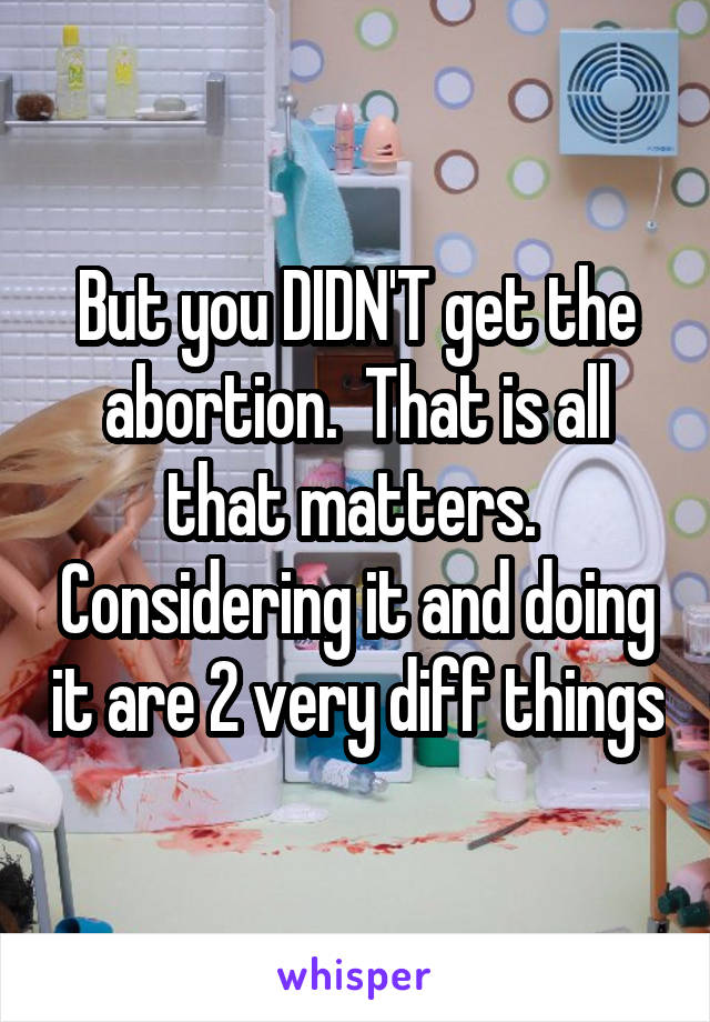 But you DIDN'T get the abortion.  That is all that matters.  Considering it and doing it are 2 very diff things