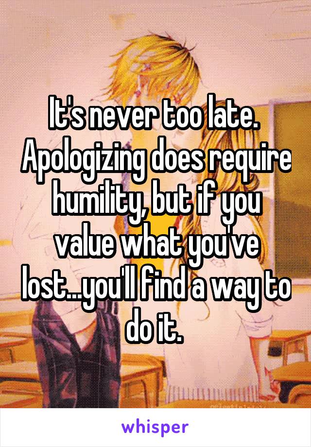 It's never too late.  Apologizing does require humility, but if you value what you've lost...you'll find a way to do it. 