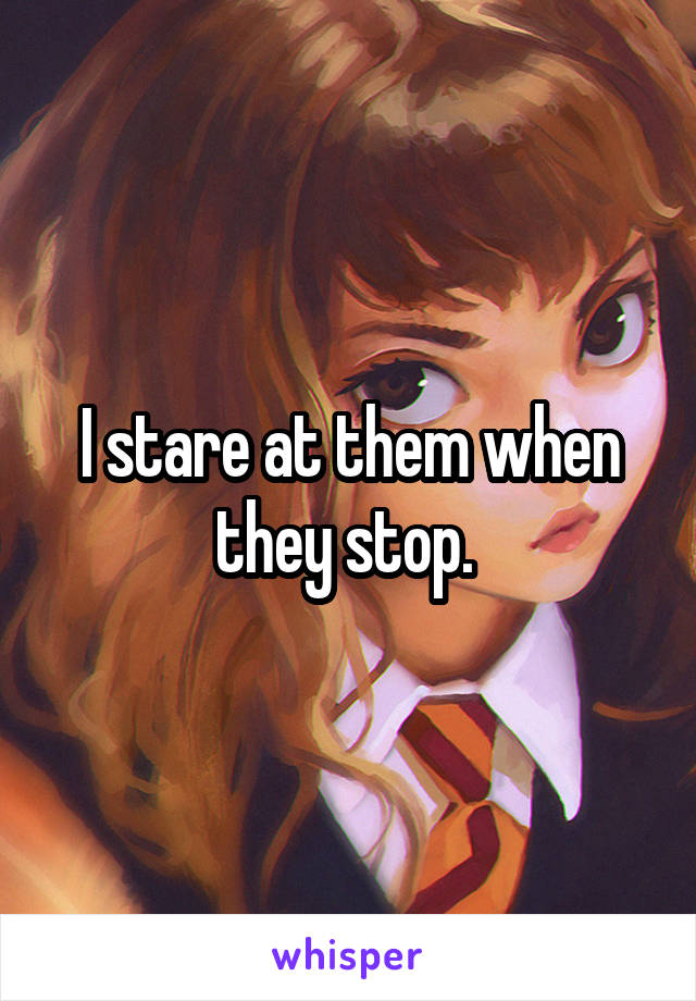 I stare at them when they stop. 