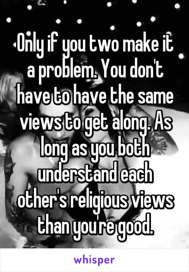 Only if you two make it a problem. You don't have to have the same views to get along. As long as you both understand each other's religious views than you're good.