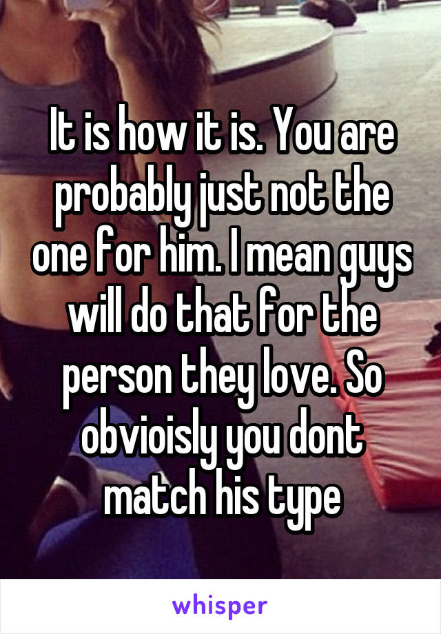 It is how it is. You are probably just not the one for him. I mean guys will do that for the person they love. So obvioisly you dont match his type
