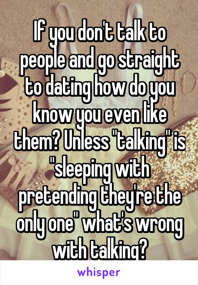 If you don't talk to people and go straight to dating how do you know you even like them? Unless "talking" is "sleeping with pretending they're the only one" what's wrong with talking?