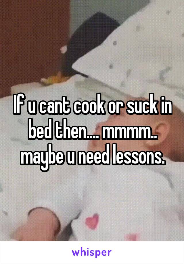 If u cant cook or suck in bed then.... mmmm.. maybe u need lessons.