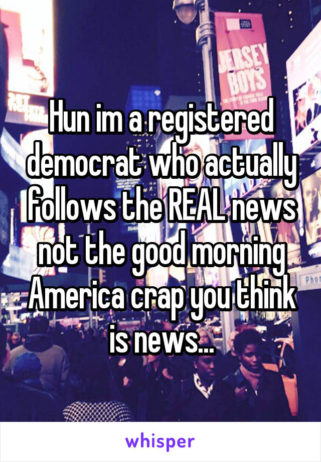 Hun im a registered democrat who actually follows the REAL news not the good morning America crap you think is news...