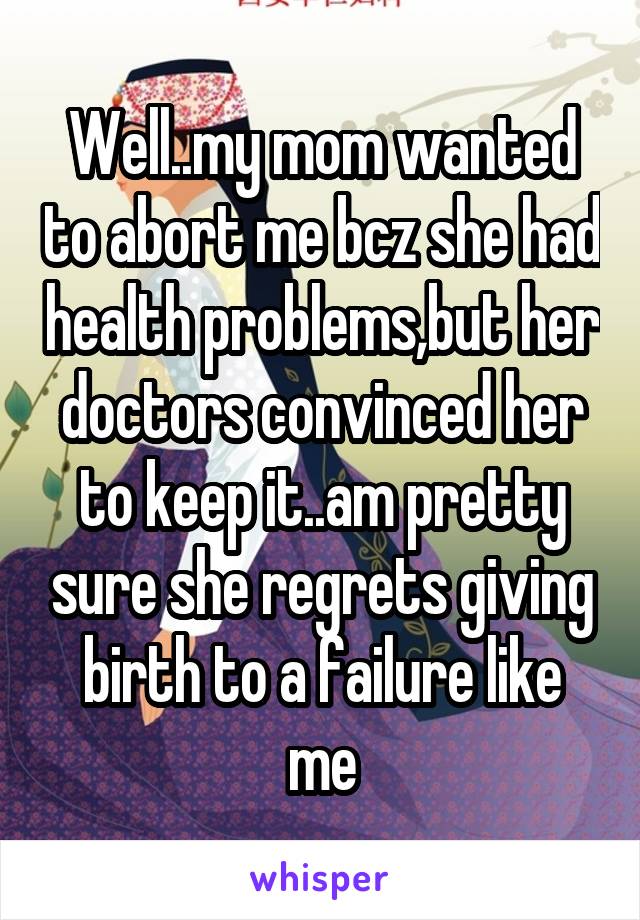 Well..my mom wanted to abort me bcz she had health problems,but her doctors convinced her to keep it..am pretty sure she regrets giving birth to a failure like me