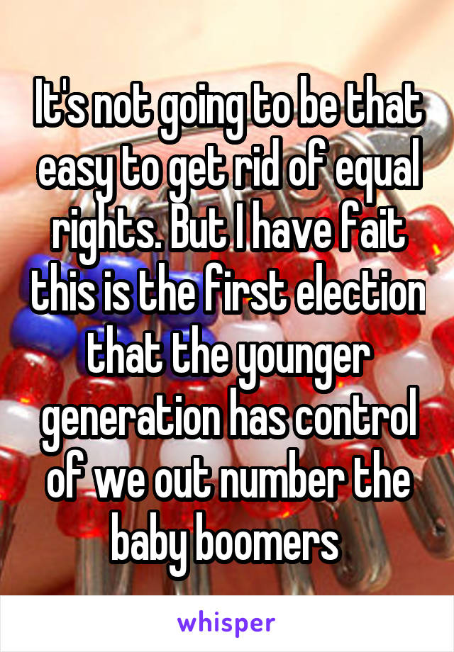 It's not going to be that easy to get rid of equal rights. But I have fait this is the first election that the younger generation has control of we out number the baby boomers 