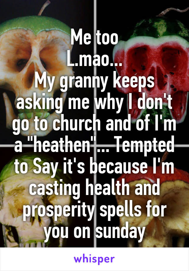Me too
L.mao...
My granny keeps asking me why I don't go to church and of I'm a "heathen"... Tempted to Say it's because I'm casting health and prosperity spells for you on sunday