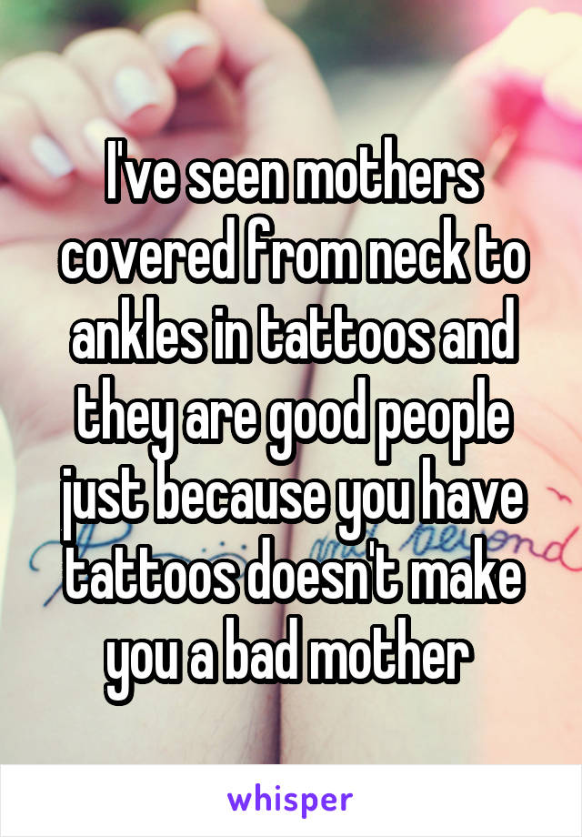 I've seen mothers covered from neck to ankles in tattoos and they are good people just because you have tattoos doesn't make you a bad mother 