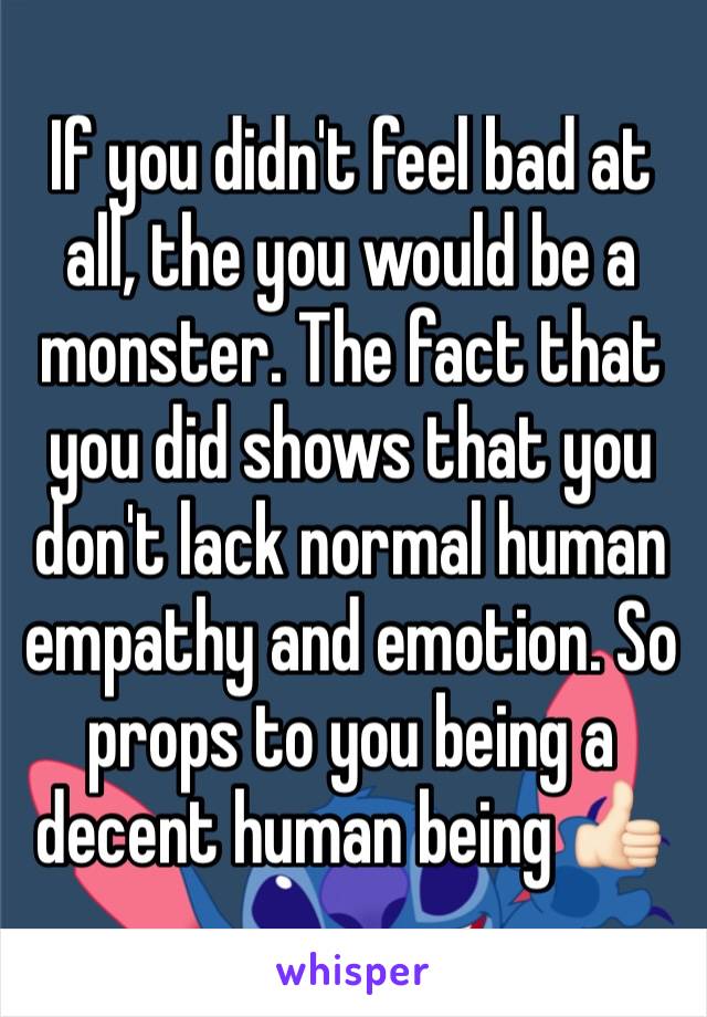 If you didn't feel bad at all, the you would be a monster. The fact that you did shows that you don't lack normal human empathy and emotion. So props to you being a decent human being 👍🏻  