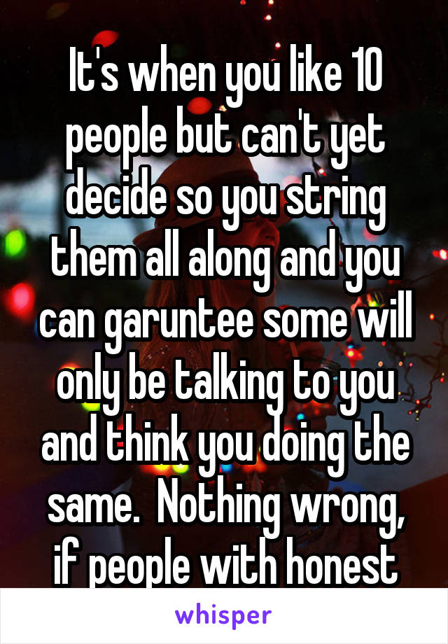 It's when you like 10 people but can't yet decide so you string them all along and you can garuntee some will only be talking to you and think you doing the same.  Nothing wrong, if people with honest