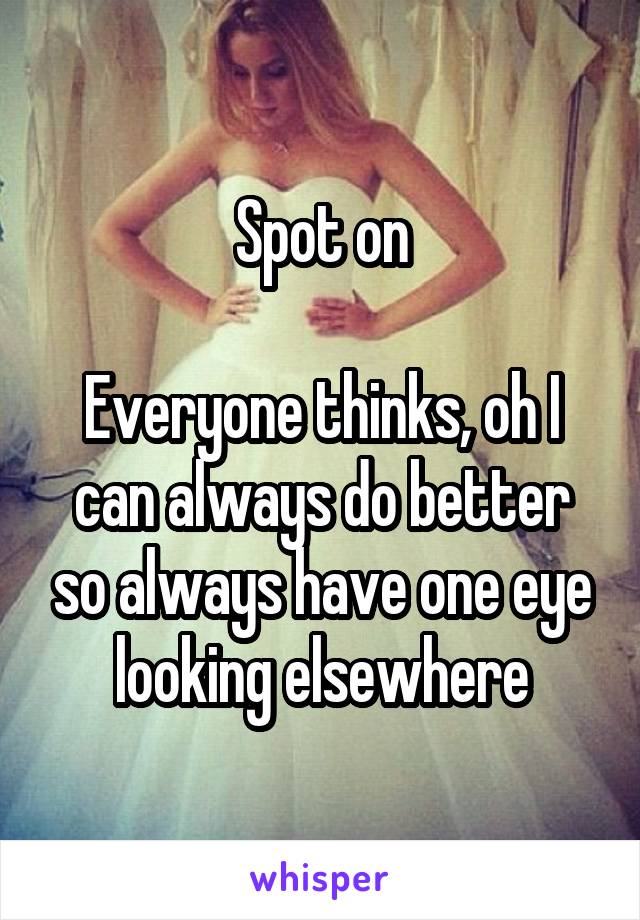 Spot on

Everyone thinks, oh I can always do better so always have one eye looking elsewhere