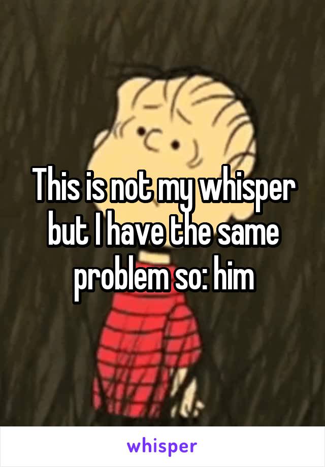 This is not my whisper but I have the same problem so: him