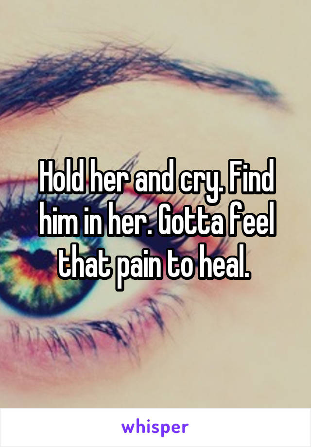 Hold her and cry. Find him in her. Gotta feel that pain to heal. 