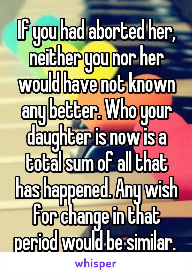 If you had aborted her, neither you nor her would have not known any better. Who your daughter is now is a total sum of all that has happened. Any wish for change in that period would be similar. 