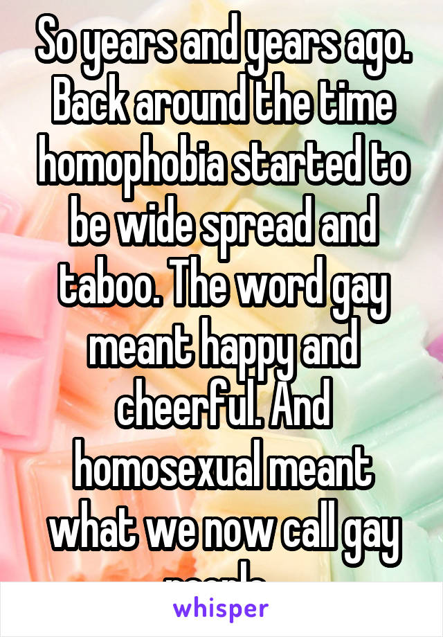 So years and years ago. Back around the time homophobia started to be wide spread and taboo. The word gay meant happy and cheerful. And homosexual meant what we now call gay people. 