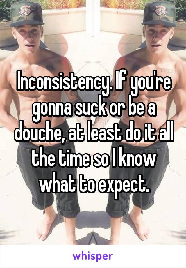 Inconsistency. If you're gonna suck or be a douche, at least do it all the time so I know what to expect.