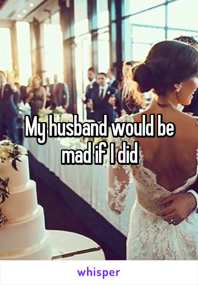 My husband would be mad if I did
