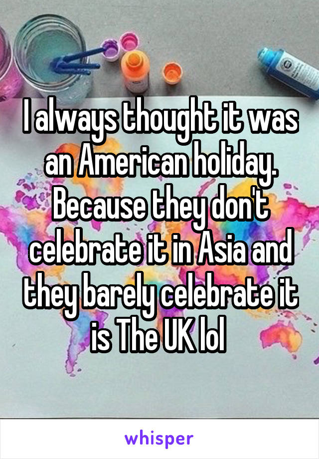I always thought it was an American holiday. Because they don't celebrate it in Asia and they barely celebrate it is The UK lol 