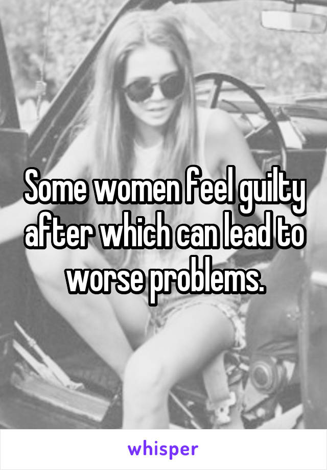 Some women feel guilty after which can lead to worse problems.