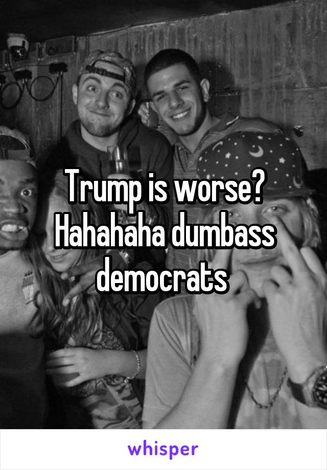 Trump is worse? Hahahaha dumbass democrats 