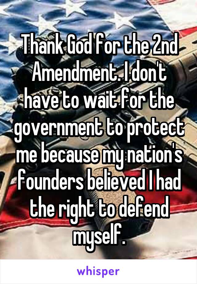 Thank God for the 2nd Amendment. I don't have to wait for the government to protect me because my nation's founders believed I had the right to defend myself.