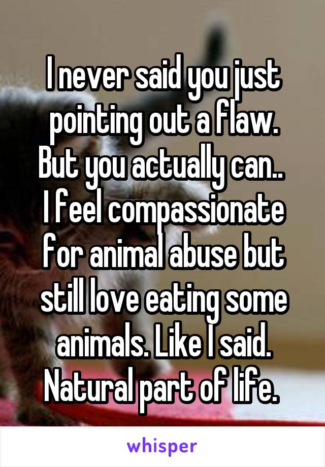 I never said you just pointing out a flaw.
But you actually can.. 
I feel compassionate for animal abuse but still love eating some animals. Like I said. Natural part of life. 