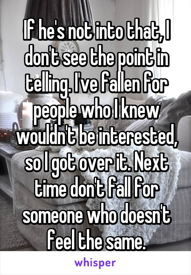 If he's not into that, I don't see the point in telling. I've fallen for people who I knew wouldn't be interested, so I got over it. Next time don't fall for someone who doesn't feel the same.
