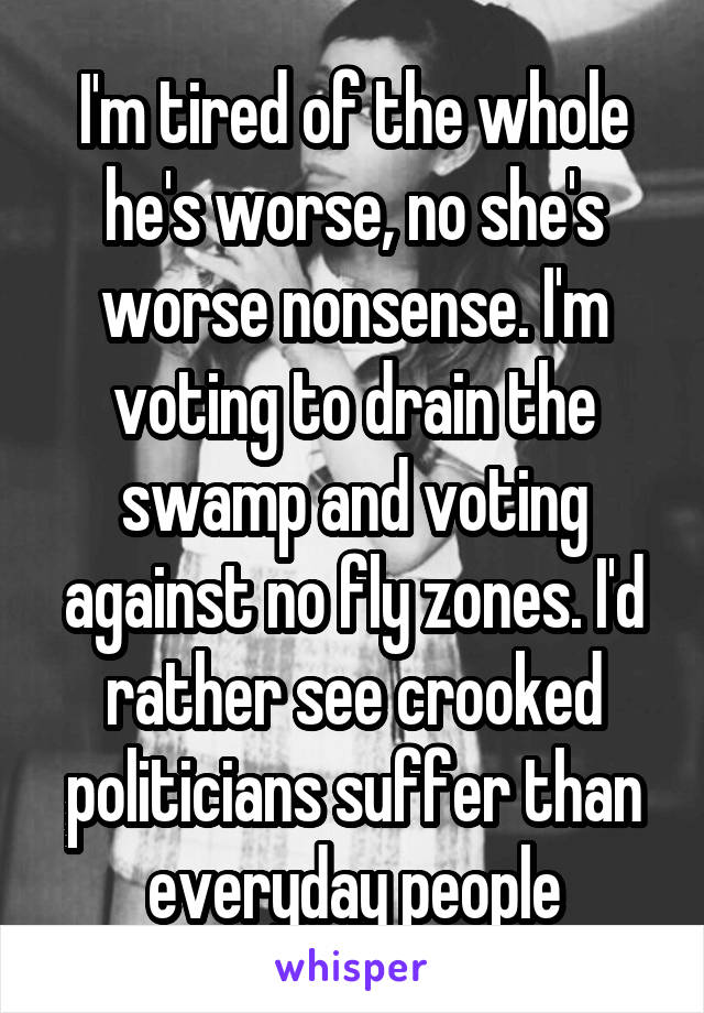 I'm tired of the whole he's worse, no she's worse nonsense. I'm voting to drain the swamp and voting against no fly zones. I'd rather see crooked politicians suffer than everyday people