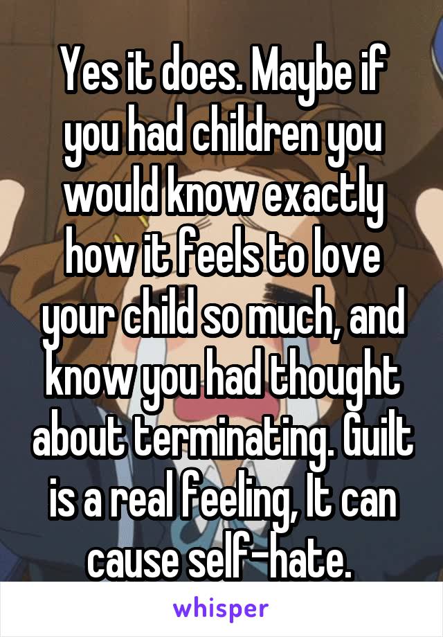 Yes it does. Maybe if you had children you would know exactly how it feels to love your child so much, and know you had thought about terminating. Guilt is a real feeling, It can cause self-hate. 