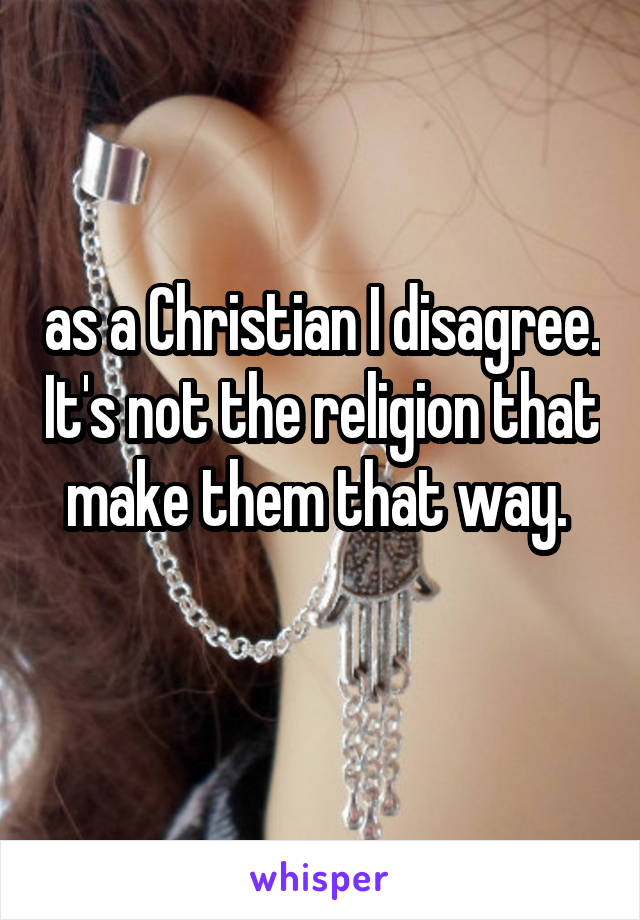 as a Christian I disagree. It's not the religion that make them that way. 
