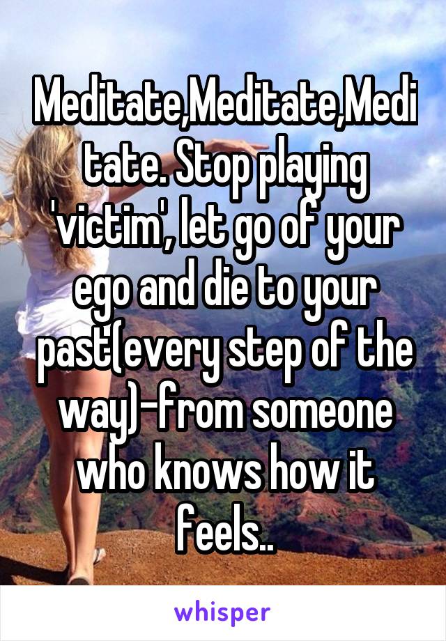 Meditate,Meditate,Meditate. Stop playing 'victim', let go of your ego and die to your past(every step of the way)-from someone who knows how it feels..