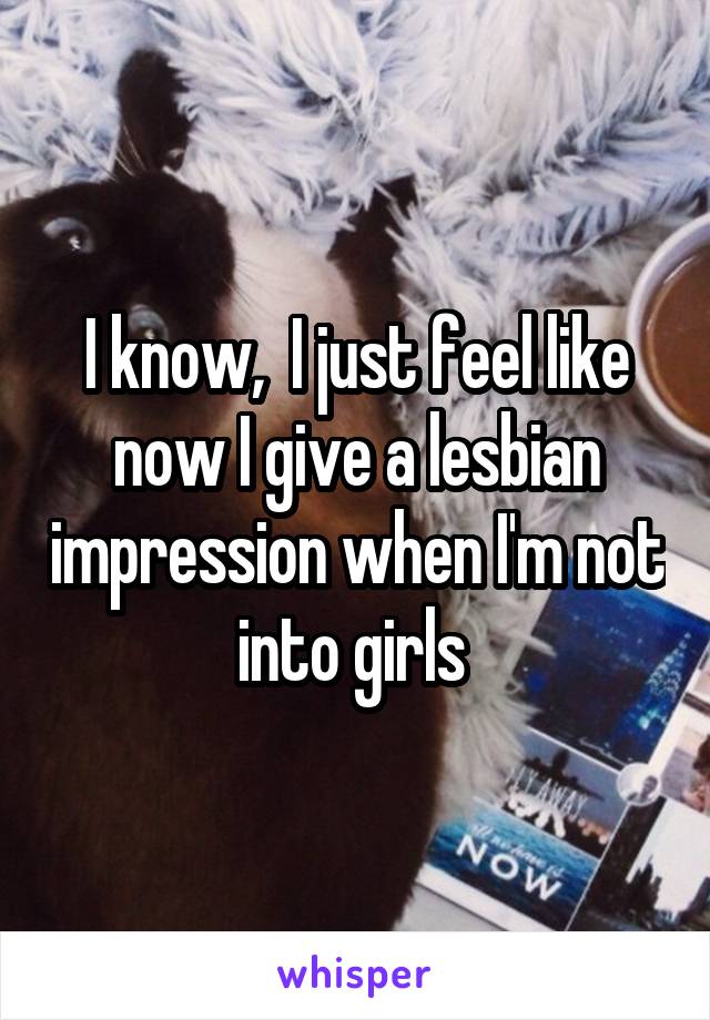 I know,  I just feel like now I give a lesbian impression when I'm not into girls 