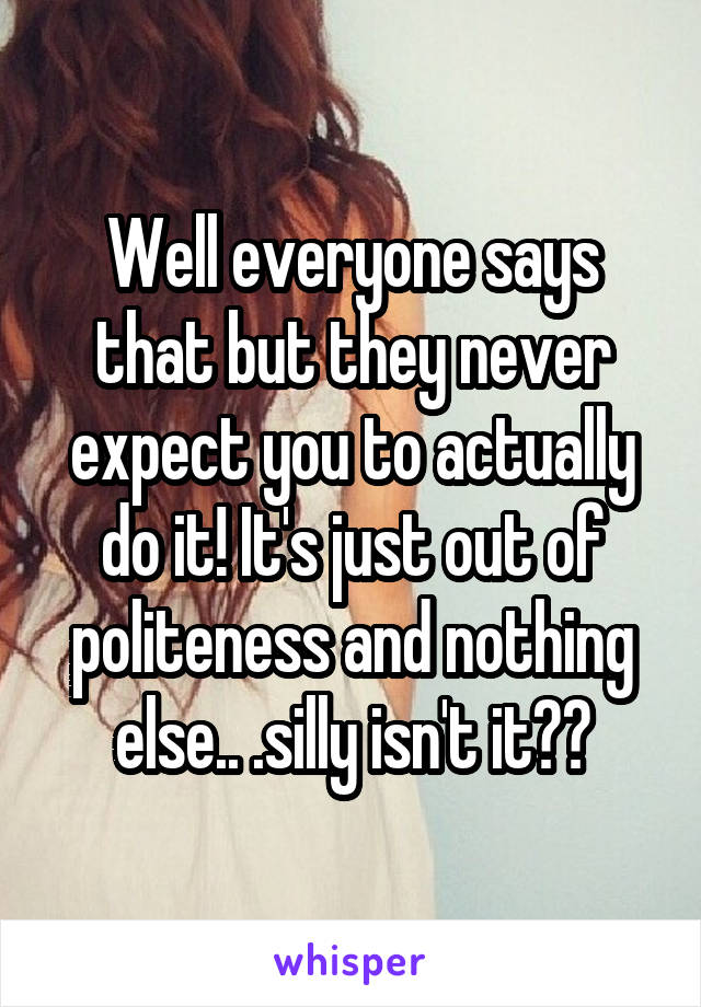 Well everyone says that but they never expect you to actually do it! It's just out of politeness and nothing else.. .silly isn't it??
