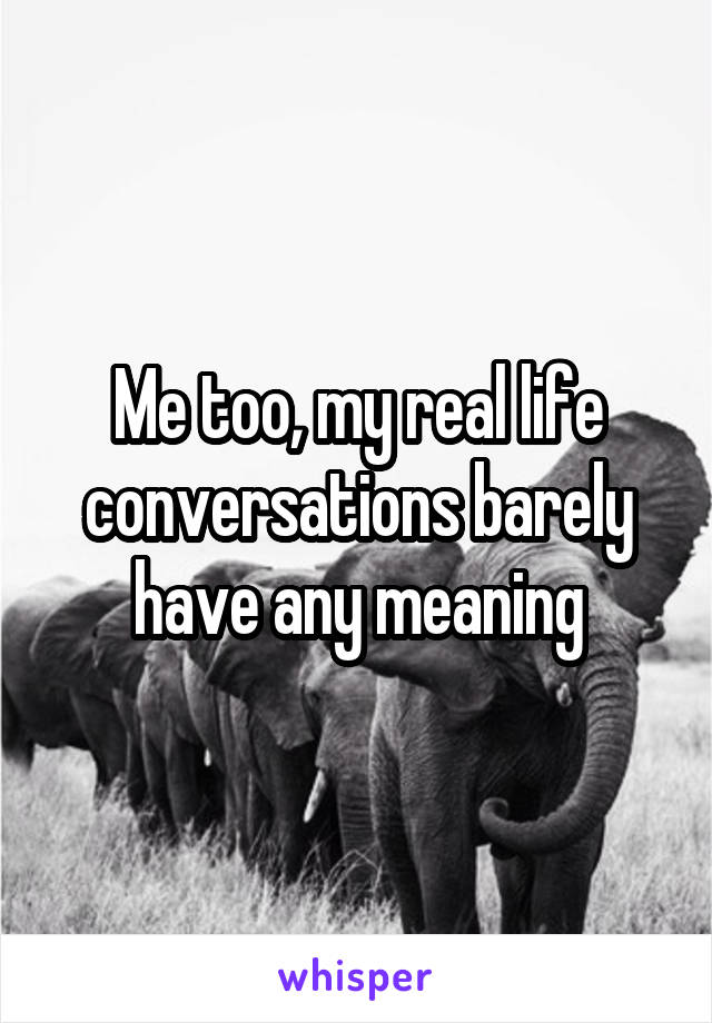 Me too, my real life conversations barely have any meaning